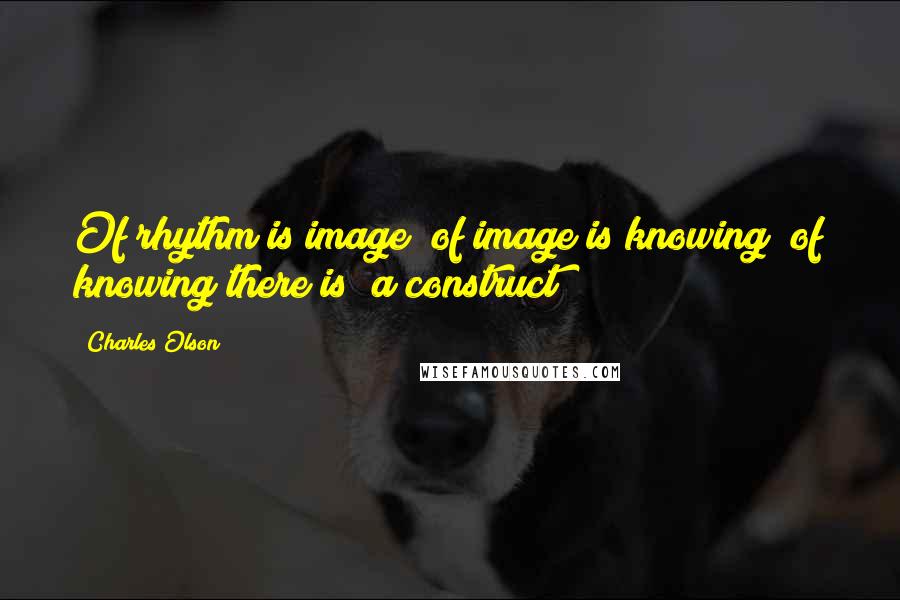Charles Olson Quotes: Of rhythm is image/ of image is knowing/ of knowing there is/ a construct