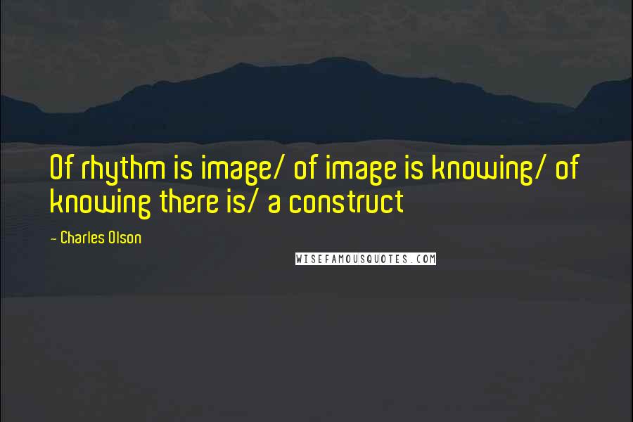 Charles Olson Quotes: Of rhythm is image/ of image is knowing/ of knowing there is/ a construct