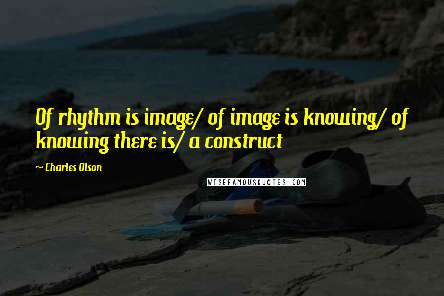 Charles Olson Quotes: Of rhythm is image/ of image is knowing/ of knowing there is/ a construct