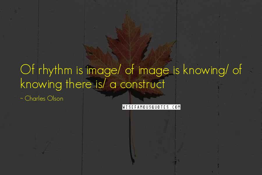 Charles Olson Quotes: Of rhythm is image/ of image is knowing/ of knowing there is/ a construct