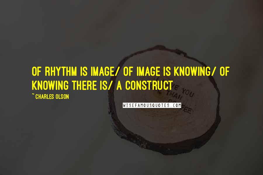 Charles Olson Quotes: Of rhythm is image/ of image is knowing/ of knowing there is/ a construct