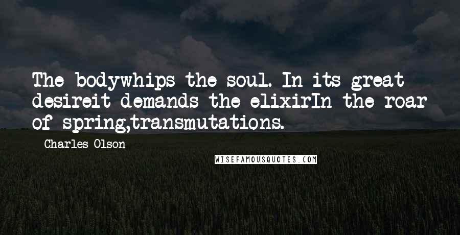 Charles Olson Quotes: The bodywhips the soul. In its great desireit demands the elixirIn the roar of spring,transmutations.