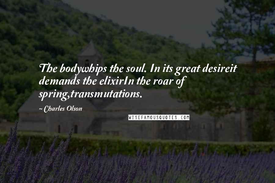Charles Olson Quotes: The bodywhips the soul. In its great desireit demands the elixirIn the roar of spring,transmutations.