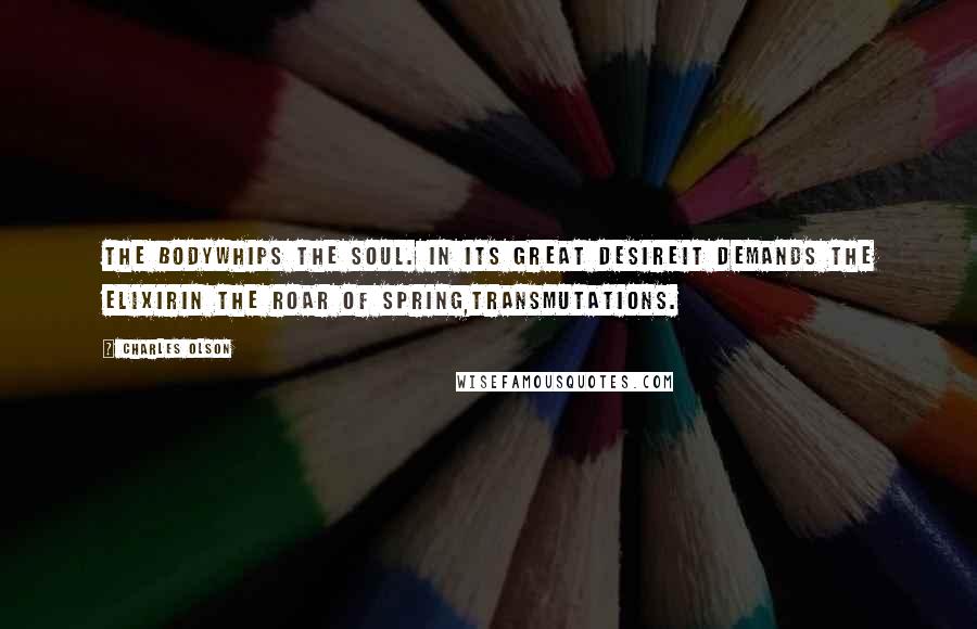 Charles Olson Quotes: The bodywhips the soul. In its great desireit demands the elixirIn the roar of spring,transmutations.