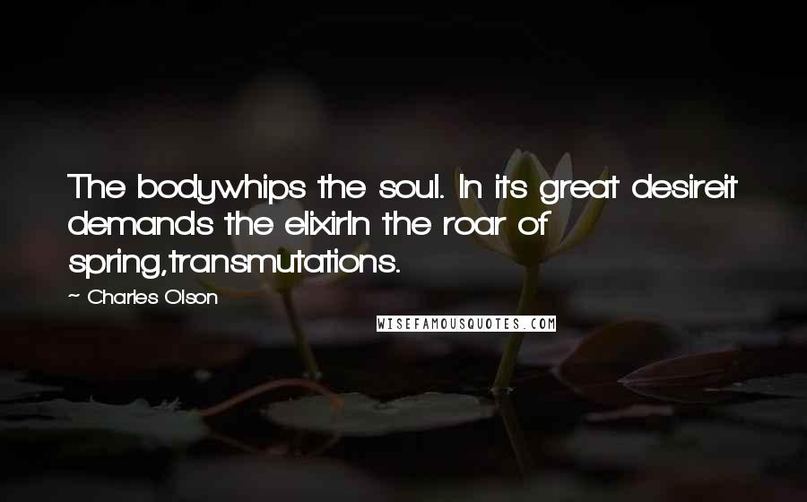 Charles Olson Quotes: The bodywhips the soul. In its great desireit demands the elixirIn the roar of spring,transmutations.