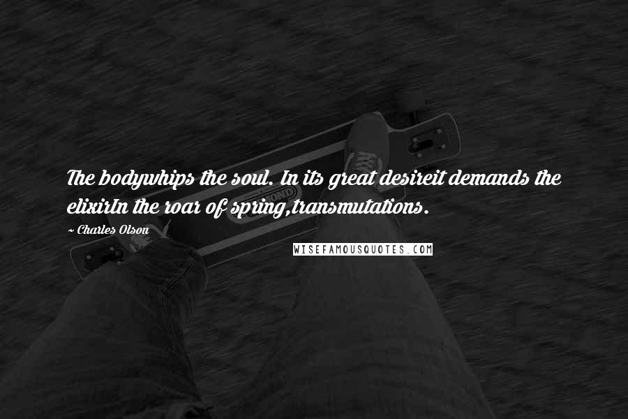 Charles Olson Quotes: The bodywhips the soul. In its great desireit demands the elixirIn the roar of spring,transmutations.