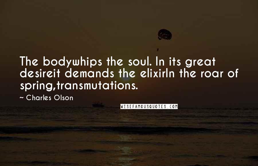 Charles Olson Quotes: The bodywhips the soul. In its great desireit demands the elixirIn the roar of spring,transmutations.