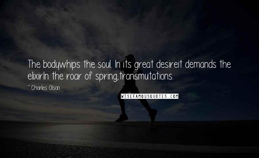 Charles Olson Quotes: The bodywhips the soul. In its great desireit demands the elixirIn the roar of spring,transmutations.