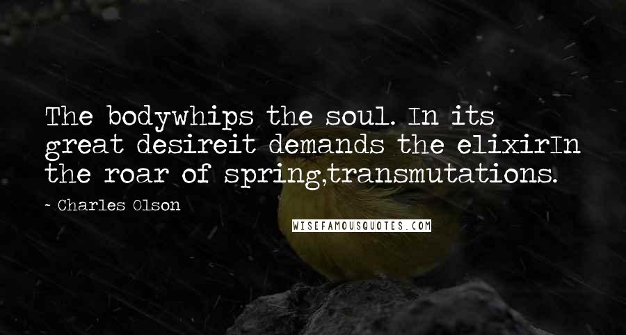 Charles Olson Quotes: The bodywhips the soul. In its great desireit demands the elixirIn the roar of spring,transmutations.