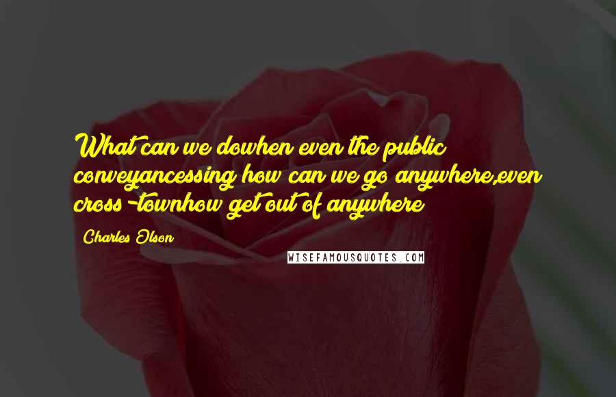 Charles Olson Quotes: What can we dowhen even the public conveyancessing?how can we go anywhere,even cross-townhow get out of anywhere