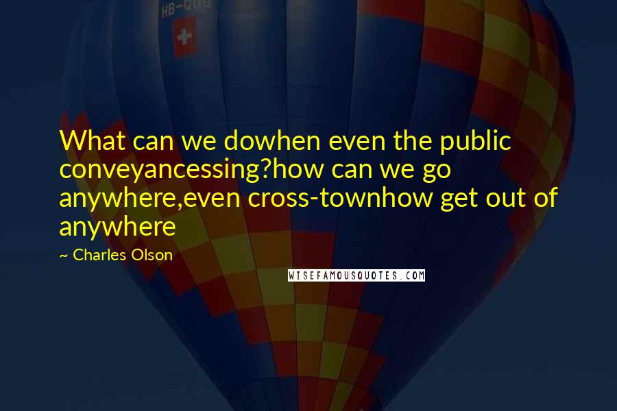 Charles Olson Quotes: What can we dowhen even the public conveyancessing?how can we go anywhere,even cross-townhow get out of anywhere