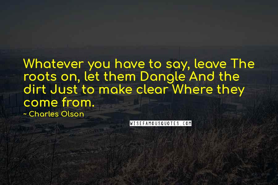 Charles Olson Quotes: Whatever you have to say, leave The roots on, let them Dangle And the dirt Just to make clear Where they come from.