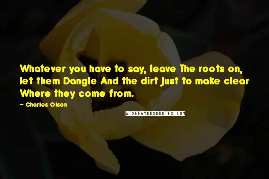 Charles Olson Quotes: Whatever you have to say, leave The roots on, let them Dangle And the dirt Just to make clear Where they come from.