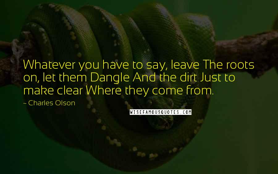 Charles Olson Quotes: Whatever you have to say, leave The roots on, let them Dangle And the dirt Just to make clear Where they come from.