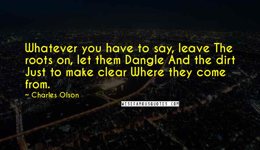 Charles Olson Quotes: Whatever you have to say, leave The roots on, let them Dangle And the dirt Just to make clear Where they come from.