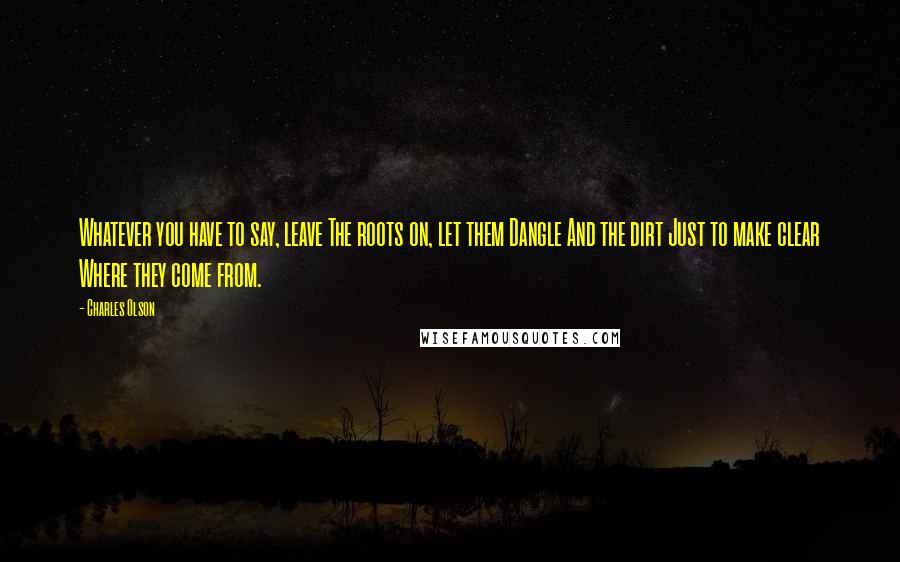 Charles Olson Quotes: Whatever you have to say, leave The roots on, let them Dangle And the dirt Just to make clear Where they come from.