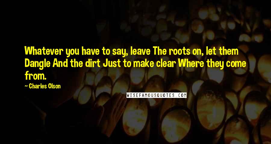 Charles Olson Quotes: Whatever you have to say, leave The roots on, let them Dangle And the dirt Just to make clear Where they come from.