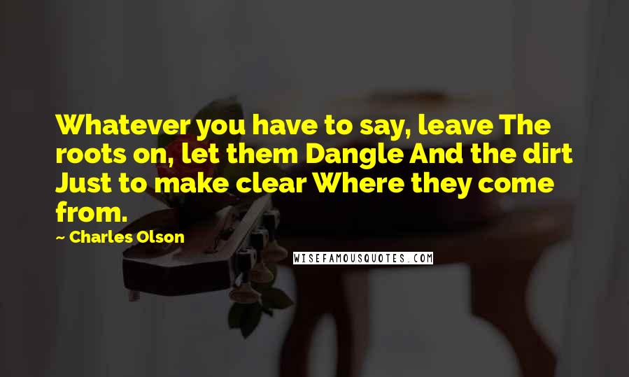 Charles Olson Quotes: Whatever you have to say, leave The roots on, let them Dangle And the dirt Just to make clear Where they come from.