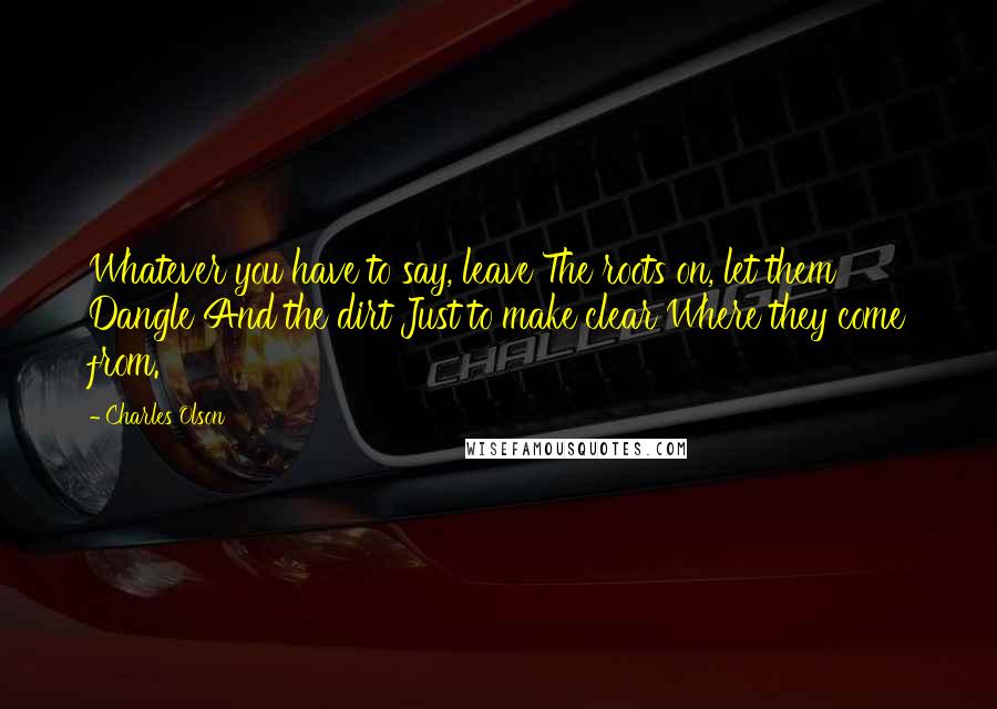 Charles Olson Quotes: Whatever you have to say, leave The roots on, let them Dangle And the dirt Just to make clear Where they come from.
