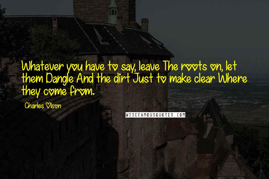 Charles Olson Quotes: Whatever you have to say, leave The roots on, let them Dangle And the dirt Just to make clear Where they come from.