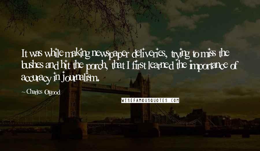 Charles Osgood Quotes: It was while making newspaper deliveries, trying to miss the bushes and hit the porch, that I first learned the importance of accuracy in journalism.
