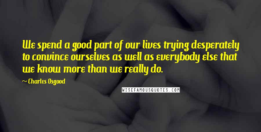 Charles Osgood Quotes: We spend a good part of our lives trying desperately to convince ourselves as well as everybody else that we know more than we really do.