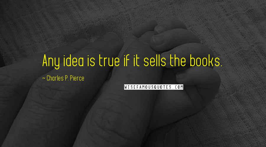 Charles P. Pierce Quotes: Any idea is true if it sells the books.