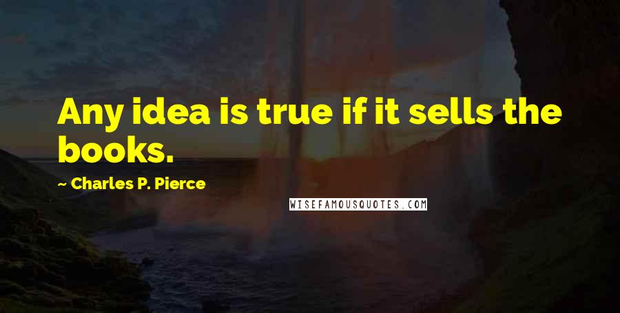 Charles P. Pierce Quotes: Any idea is true if it sells the books.