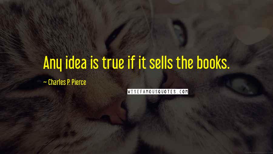 Charles P. Pierce Quotes: Any idea is true if it sells the books.