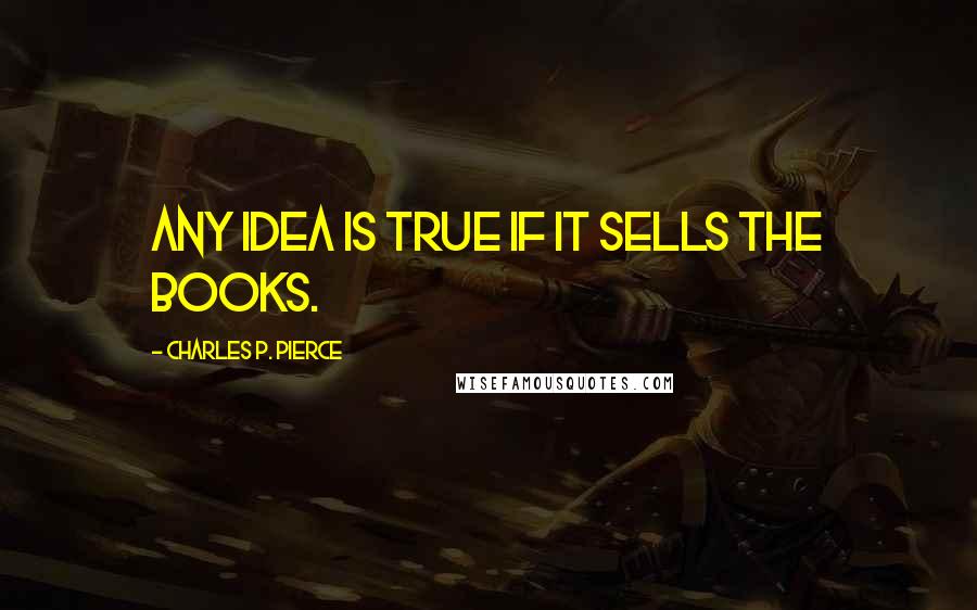 Charles P. Pierce Quotes: Any idea is true if it sells the books.