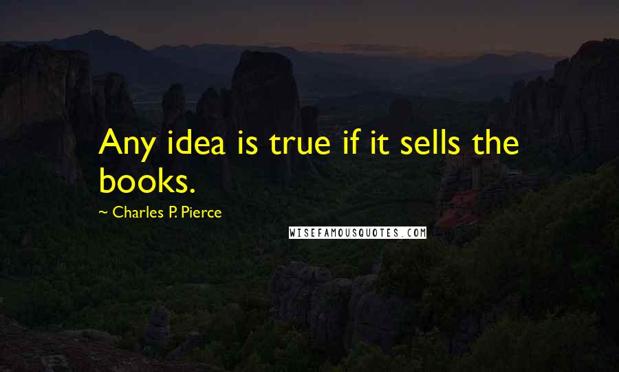 Charles P. Pierce Quotes: Any idea is true if it sells the books.