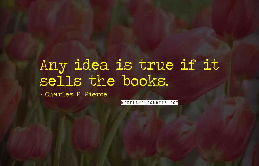 Charles P. Pierce Quotes: Any idea is true if it sells the books.