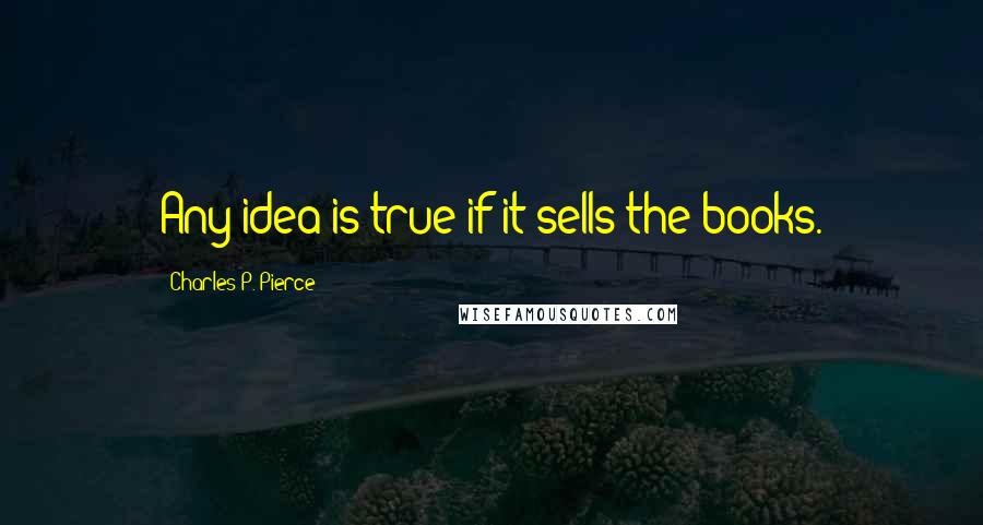 Charles P. Pierce Quotes: Any idea is true if it sells the books.