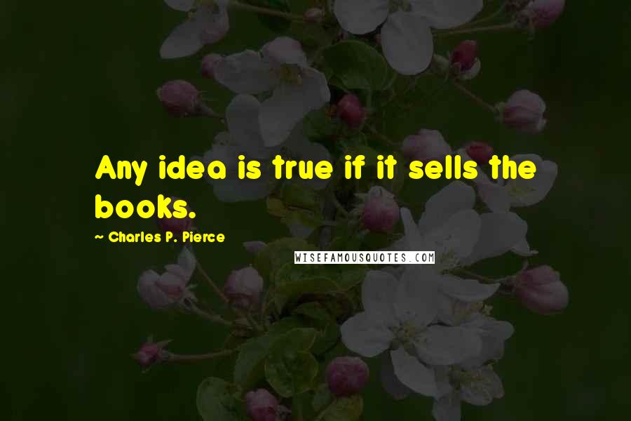 Charles P. Pierce Quotes: Any idea is true if it sells the books.