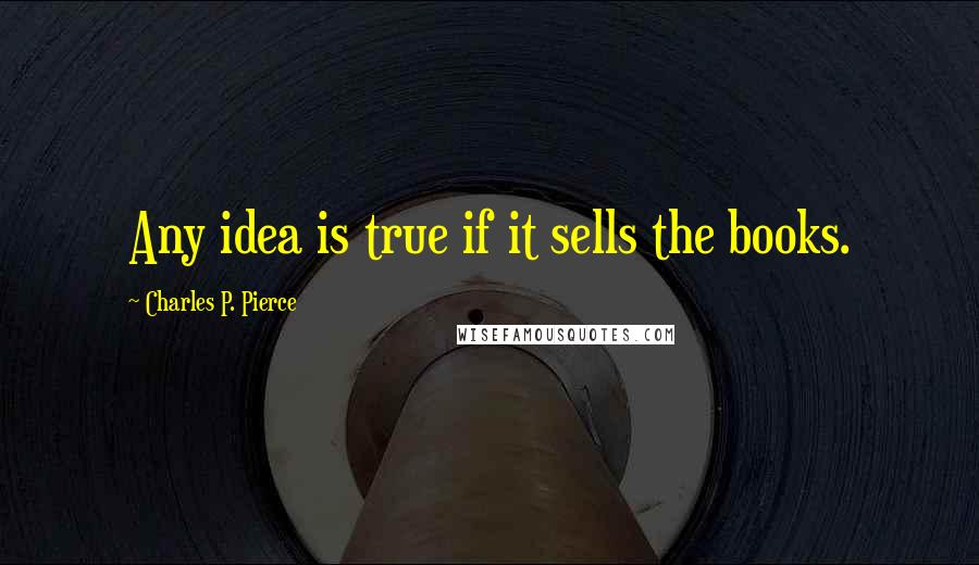 Charles P. Pierce Quotes: Any idea is true if it sells the books.