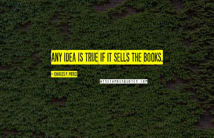 Charles P. Pierce Quotes: Any idea is true if it sells the books.