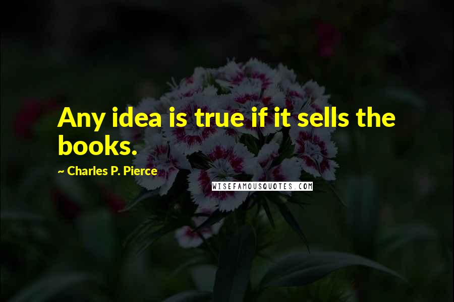 Charles P. Pierce Quotes: Any idea is true if it sells the books.