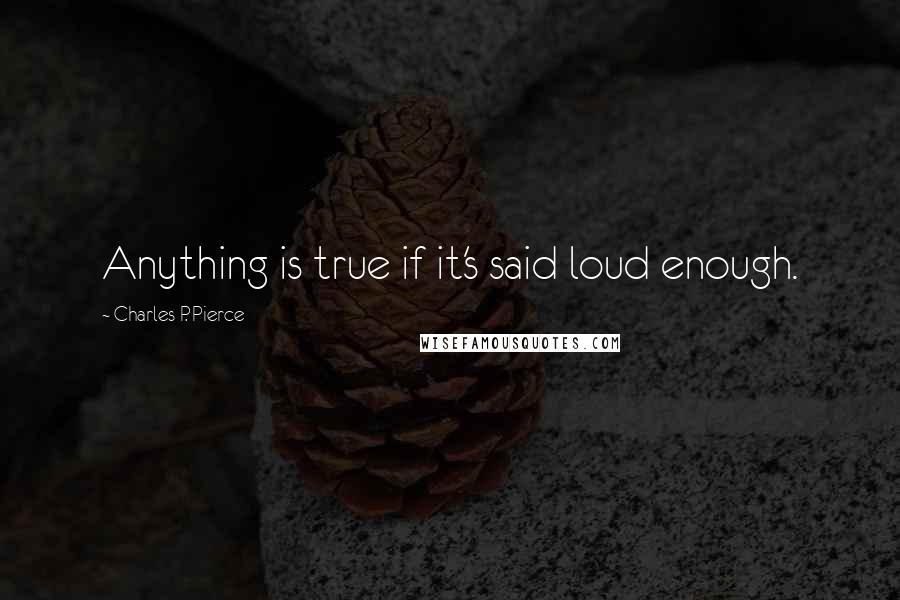 Charles P. Pierce Quotes: Anything is true if it's said loud enough.