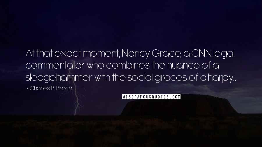 Charles P. Pierce Quotes: At that exact moment, Nancy Grace, a CNN legal commentator who combines the nuance of a sledgehammer with the social graces of a harpy..