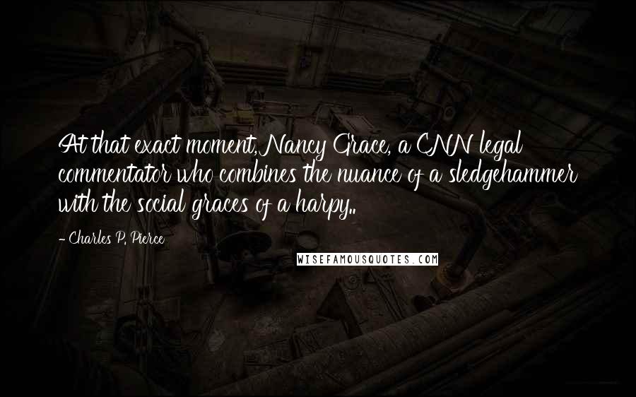 Charles P. Pierce Quotes: At that exact moment, Nancy Grace, a CNN legal commentator who combines the nuance of a sledgehammer with the social graces of a harpy..