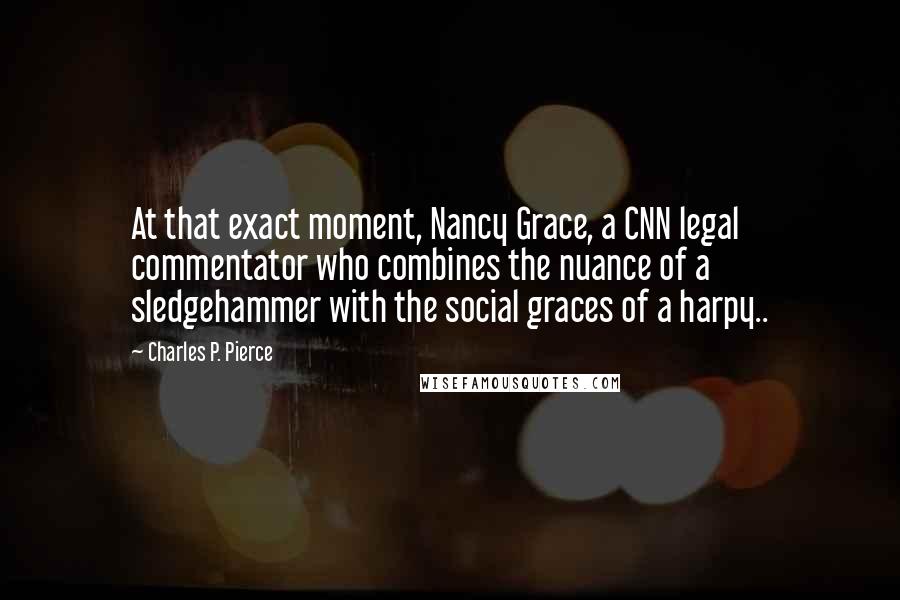 Charles P. Pierce Quotes: At that exact moment, Nancy Grace, a CNN legal commentator who combines the nuance of a sledgehammer with the social graces of a harpy..