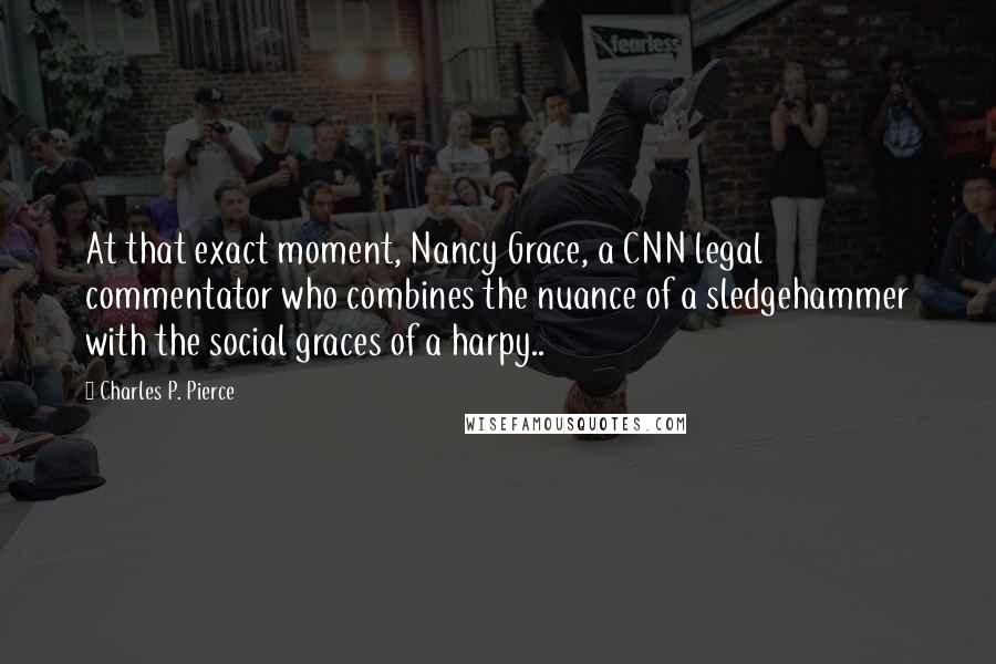 Charles P. Pierce Quotes: At that exact moment, Nancy Grace, a CNN legal commentator who combines the nuance of a sledgehammer with the social graces of a harpy..