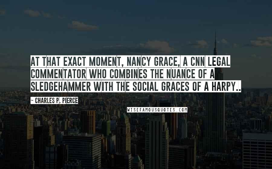 Charles P. Pierce Quotes: At that exact moment, Nancy Grace, a CNN legal commentator who combines the nuance of a sledgehammer with the social graces of a harpy..