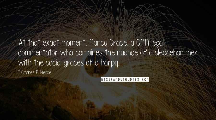 Charles P. Pierce Quotes: At that exact moment, Nancy Grace, a CNN legal commentator who combines the nuance of a sledgehammer with the social graces of a harpy..