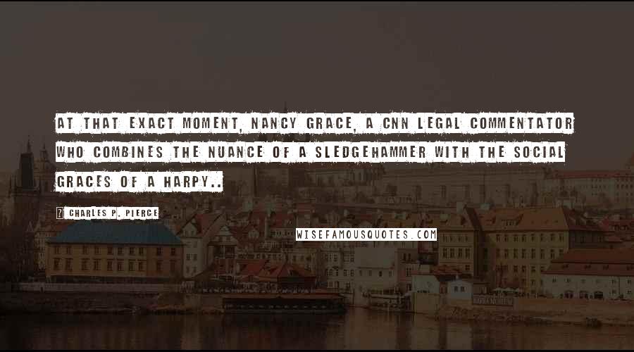 Charles P. Pierce Quotes: At that exact moment, Nancy Grace, a CNN legal commentator who combines the nuance of a sledgehammer with the social graces of a harpy..