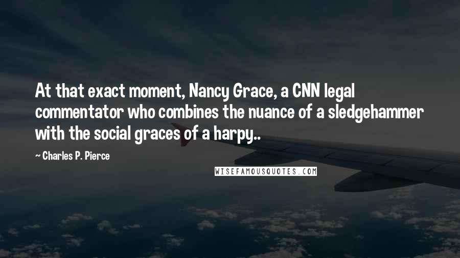 Charles P. Pierce Quotes: At that exact moment, Nancy Grace, a CNN legal commentator who combines the nuance of a sledgehammer with the social graces of a harpy..