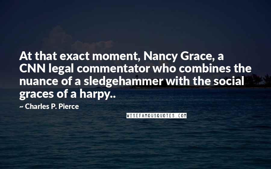 Charles P. Pierce Quotes: At that exact moment, Nancy Grace, a CNN legal commentator who combines the nuance of a sledgehammer with the social graces of a harpy..
