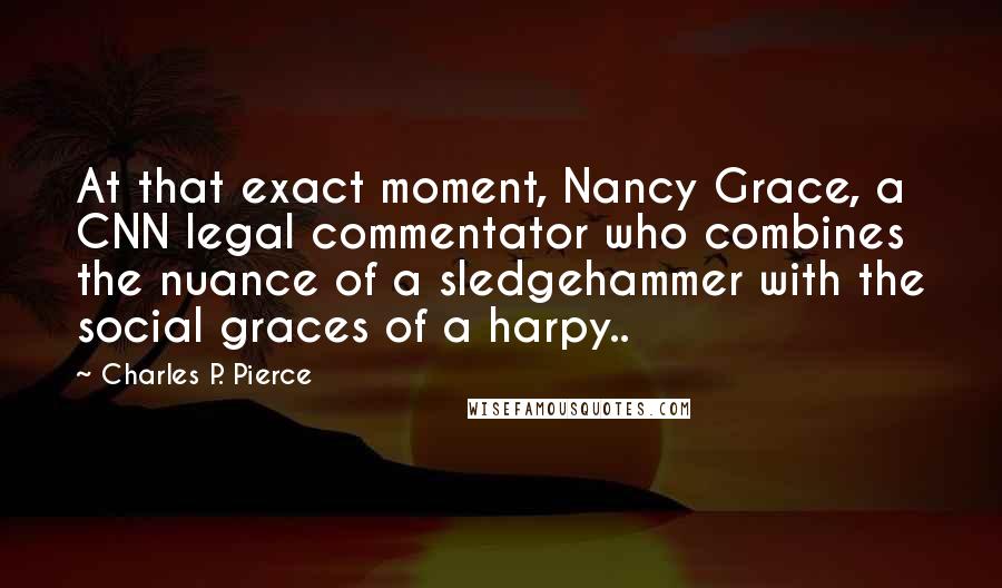 Charles P. Pierce Quotes: At that exact moment, Nancy Grace, a CNN legal commentator who combines the nuance of a sledgehammer with the social graces of a harpy..