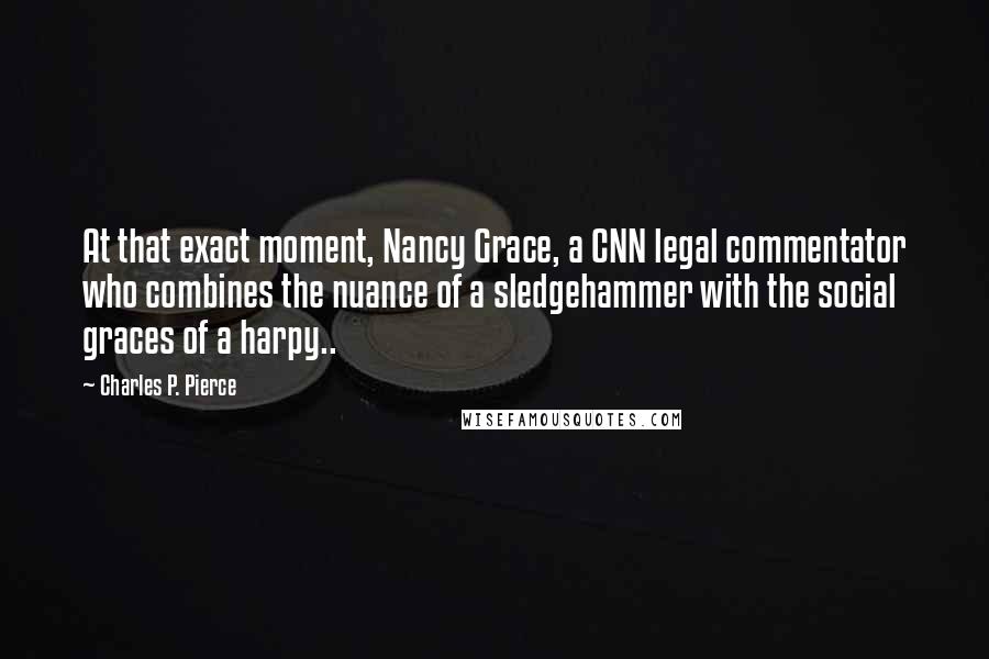 Charles P. Pierce Quotes: At that exact moment, Nancy Grace, a CNN legal commentator who combines the nuance of a sledgehammer with the social graces of a harpy..