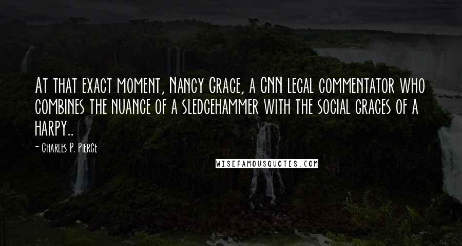 Charles P. Pierce Quotes: At that exact moment, Nancy Grace, a CNN legal commentator who combines the nuance of a sledgehammer with the social graces of a harpy..